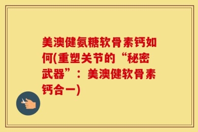 美澳健氨糖软骨素钙如何(重塑关节的“秘密武器”：美澳健软骨素钙合一)