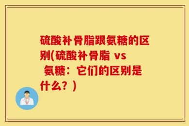 硫酸补骨脂跟氨糖的区别(硫酸补骨脂 vs 氨糖：它们的区别是什么？)