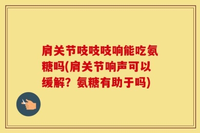 肩关节吱吱吱响能吃氨糖吗(肩关节响声可以缓解？氨糖有助于吗)