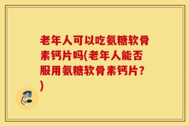 老年人可以吃氨糖软骨素钙片吗(老年人能否服用氨糖软骨素钙片？)
