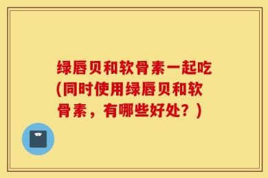 绿唇贝和软骨素一起吃(同时使用绿唇贝和软骨素，有哪些好处？)