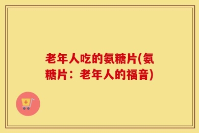 老年人吃的氨糖片(氨糖片：老年人的福音)