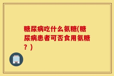 糖尿病吃什么氨糖(糖尿病患者可否食用氨糖？)