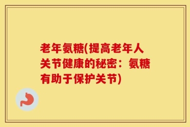 老年氨糖(提高老年人关节健康的秘密：氨糖有助于保护关节)