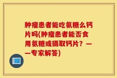 肿瘤患者能吃氨糖么钙片吗(肿瘤患者能否食用氨糖或摄取钙片？——专家解答)