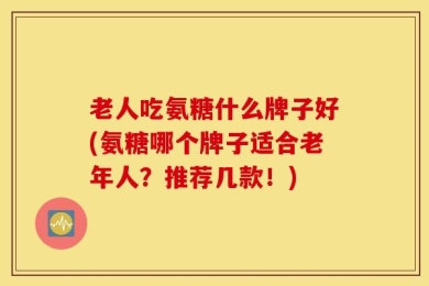 老人吃氨糖什么牌子好(氨糖哪个牌子适合老年人？推荐几款！)