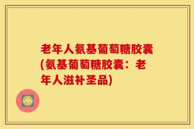 老年人氨基葡萄糖胶囊(氨基葡萄糖胶囊：老年人滋补圣品)