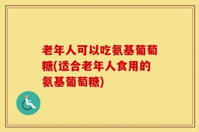 老年人可以吃氨基葡萄糖(适合老年人食用的氨基葡萄糖)