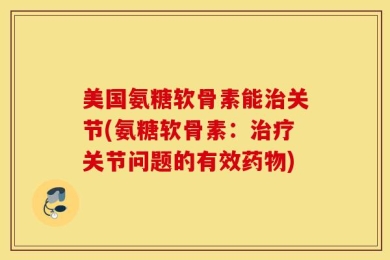 美国氨糖软骨素能治关节(氨糖软骨素：治疗关节问题的有效药物)