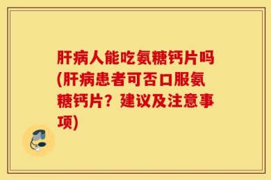 肝病人能吃氨糖钙片吗(肝病患者可否口服氨糖钙片？建议及注意事项)