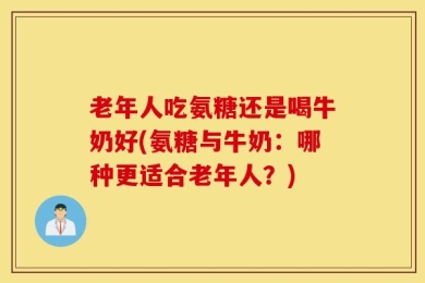 老年人吃氨糖还是喝牛奶好(氨糖与牛奶：哪种更适合老年人？)