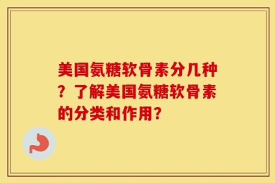 美国氨糖软骨素分几种？了解美国氨糖软骨素的分类和作用？