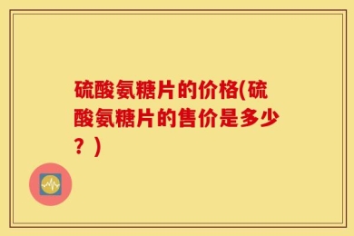硫酸氨糖片的价格(硫酸氨糖片的售价是多少？)
