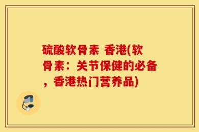 硫酸软骨素 香港(软骨素：关节保健的必备，香港热门营养品)