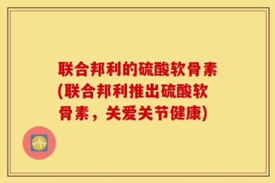 联合邦利的硫酸软骨素(联合邦利推出硫酸软骨素，关爱关节健康)