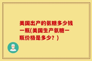 美国出产的氨糖多少钱一瓶(美国生产氨糖一瓶价格是多少？)