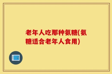 老年人吃那种氨糖(氨糖适合老年人食用)