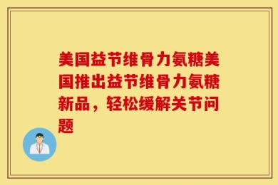 美国益节维骨力氨糖美国推出益节维骨力氨糖新品，轻松缓解关节问题