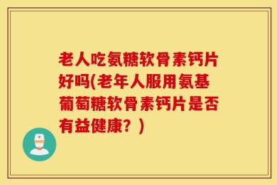 老人吃氨糖软骨素钙片好吗(老年人服用氨基葡萄糖软骨素钙片是否有益健康？)