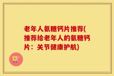 老年人氨糖钙片推荐(推荐给老年人的氨糖钙片：关节健康护航)