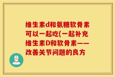 维生素d和氨糖软骨素可以一起吃(一起补充维生素D和软骨素——改善关节问题的良方