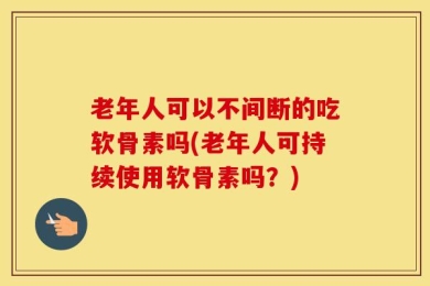 老年人可以不间断的吃软骨素吗(老年人可持续使用软骨素吗？)