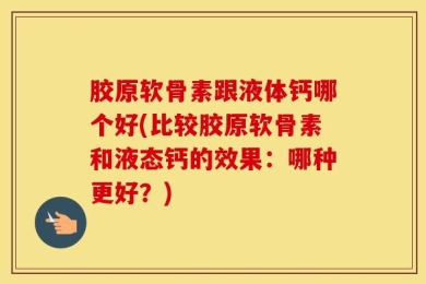 胶原软骨素跟液体钙哪个好(比较胶原软骨素和液态钙的效果：哪种更好？)