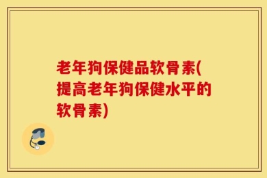 老年狗保健品软骨素(提高老年狗保健水平的软骨素)