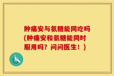 肿痛安与氨糖能同吃吗(肿痛安和氨糖能同时服用吗？问问医生！)