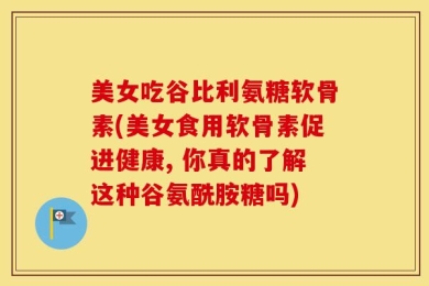 美女吃谷比利氨糖软骨素(美女食用软骨素促进健康, 你真的了解这种谷氨酰胺糖吗)