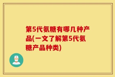 第5代氨糖有哪几种产品(一文了解第5代氨糖产品种类)