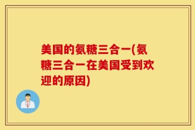 美国的氨糖三合一(氨糖三合一在美国受到欢迎的原因)