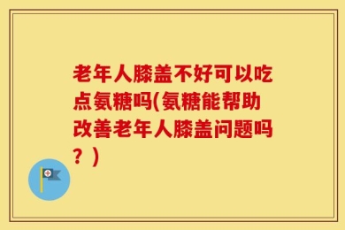 老年人膝盖不好可以吃点氨糖吗(氨糖能帮助改善老年人膝盖问题吗？)