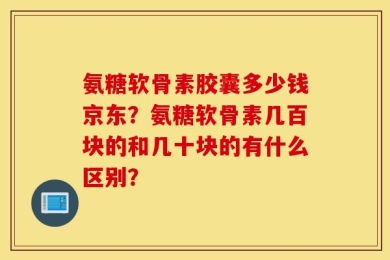 氨糖软骨素胶囊多少钱京东？氨糖软骨素几百块的和几十块的有什么区别？