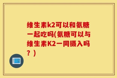 维生素k2可以和氨糖一起吃吗(氨糖可以与维生素K2一同摄入吗？)