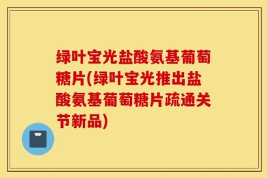 绿叶宝光盐酸氨基葡萄糖片(绿叶宝光推出盐酸氨基葡萄糖片疏通关节新品)