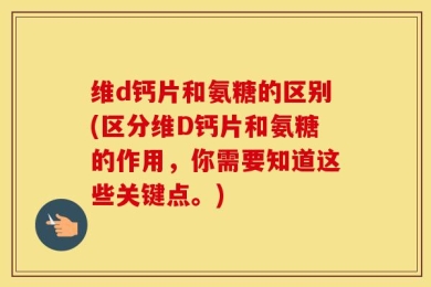维d钙片和氨糖的区别(区分维D钙片和氨糖的作用，你需要知道这些关键点。)