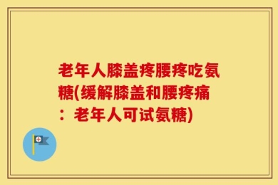 老年人膝盖疼腰疼吃氨糖(缓解膝盖和腰疼痛：老年人可试氨糖)