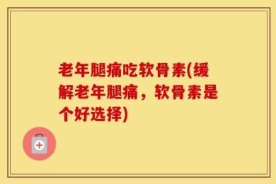老年腿痛吃软骨素(缓解老年腿痛，软骨素是个好选择)