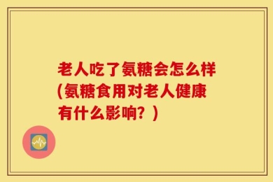 老人吃了氨糖会怎么样(氨糖食用对老人健康有什么影响？)