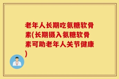 老年人长期吃氨糖软骨素(长期摄入氨糖软骨素可助老年人关节健康)