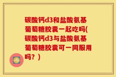 碳酸钙d3和盐酸氨基葡萄糖胶囊一起吃吗(碳酸钙d3与盐酸氨基葡萄糖胶囊可一同服用吗？)