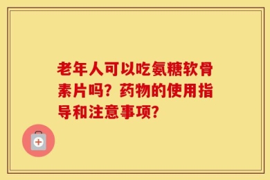 老年人可以吃氨糖软骨素片吗？药物的使用指导和注意事项？