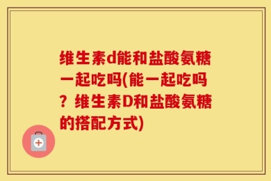 维生素d能和盐酸氨糖一起吃吗(能一起吃吗？维生素D和盐酸氨糖的搭配方式)
