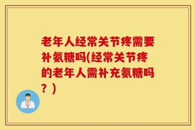 老年人经常关节疼需要补氨糖吗(经常关节疼的老年人需补充氨糖吗？)
