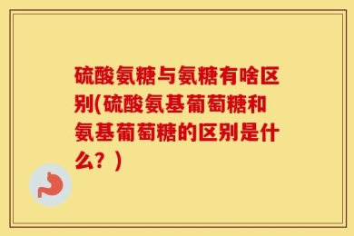 硫酸氨糖与氨糖有啥区别(硫酸氨基葡萄糖和氨基葡萄糖的区别是什么？)