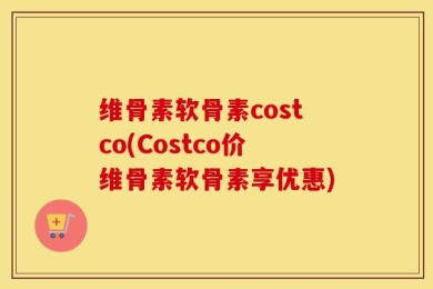 维骨素软骨素costco(Costco价维骨素软骨素享优惠)