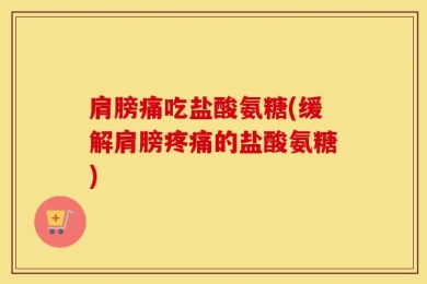 肩膀痛吃盐酸氨糖(缓解肩膀疼痛的盐酸氨糖)