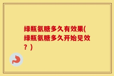 绿瓶氨糖多久有效果(绿瓶氨糖多久开始见效？)