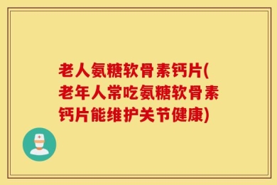老人氨糖软骨素钙片(老年人常吃氨糖软骨素钙片能维护关节健康)
